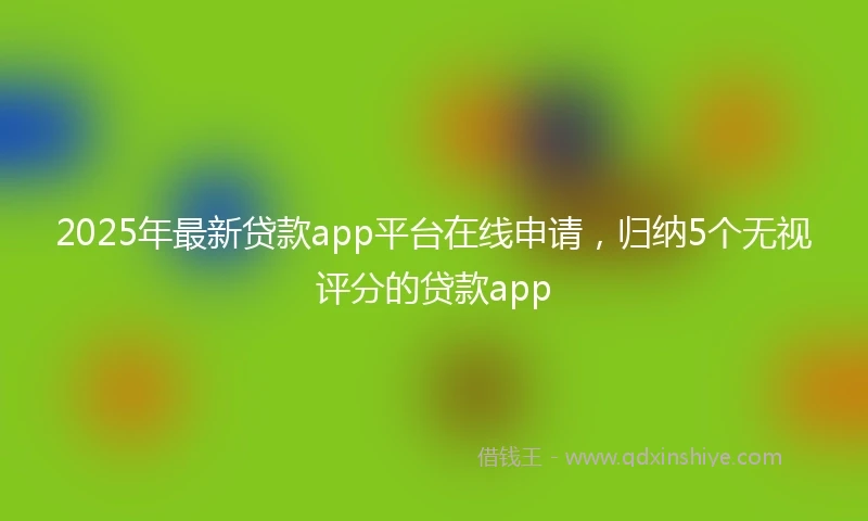 2025年最新贷款app平台在线申请，归纳5个无视评分的贷款app