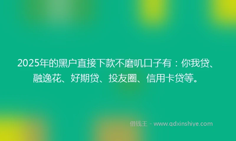 2025年的黑户直接下款不磨叽口子有：你我贷、融逸花、好期贷、投友圈、信用卡贷等。