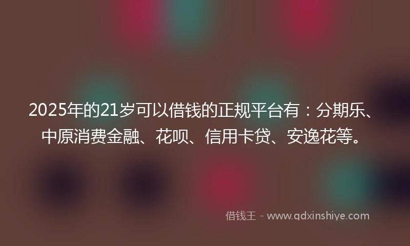 2025年的21岁可以借钱的正规平台有：分期乐、中原消费金融、花呗、信用卡贷、安逸花等。