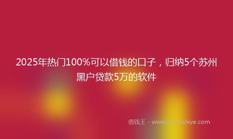2025年热门100%可以借钱的口子，归纳5个苏州黑户贷款5万的软件