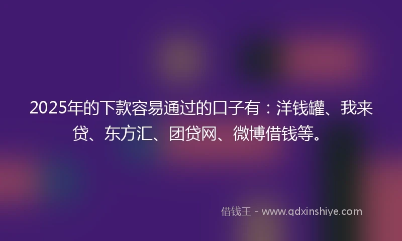 2025年的下款容易通过的口子有：洋钱罐、我来贷、东方汇、团贷网、微博借钱等。