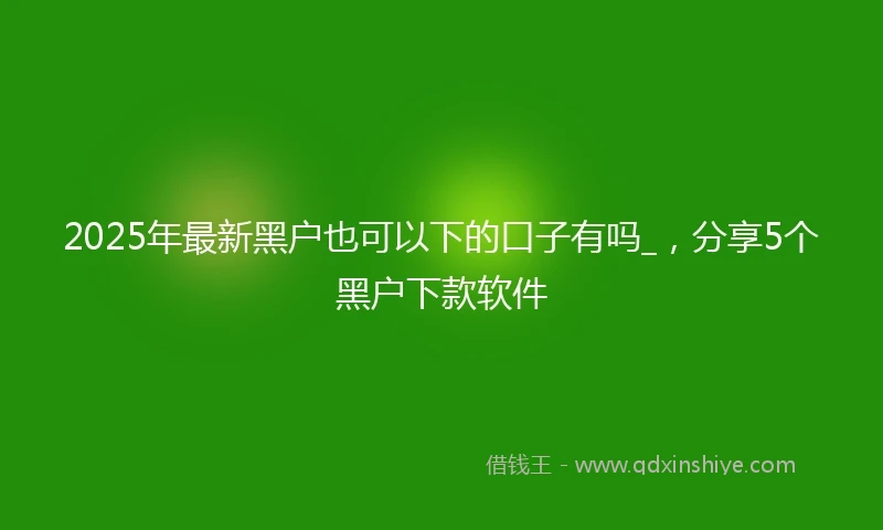 2025年最新黑户也可以下的口子有吗_，分享5个黑户下款软件