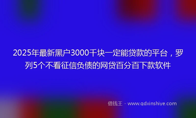 2025年最新黑户3000千块一定能贷款的平台，罗列5个不看征信负债的网贷百分百下款软件