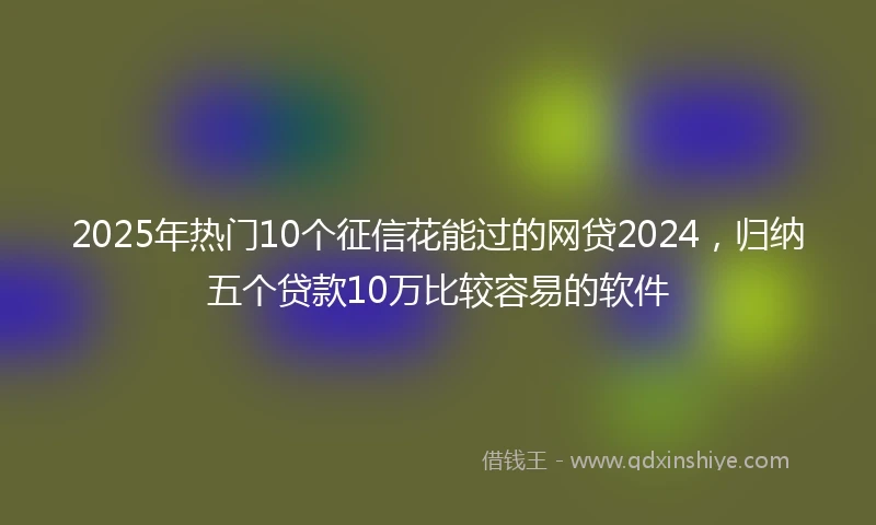 2025年热门10个征信花能过的网贷2024，归纳五个贷款10万比较容易的软件