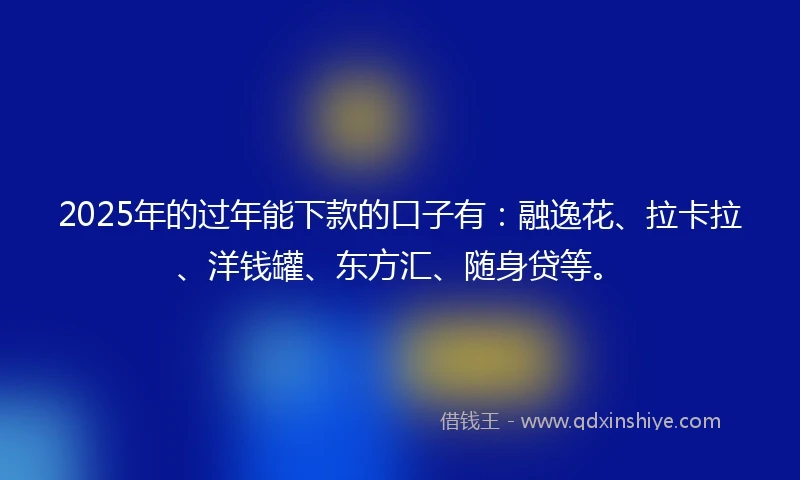 2025年的过年能下款的口子有：融逸花、拉卡拉、洋钱罐、东方汇、随身贷等。