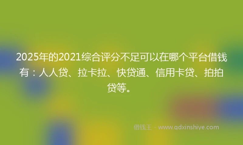 2025年的2021综合评分不足可以在哪个平台借钱有：人人贷、拉卡拉、快贷通、信用卡贷、拍拍贷等。