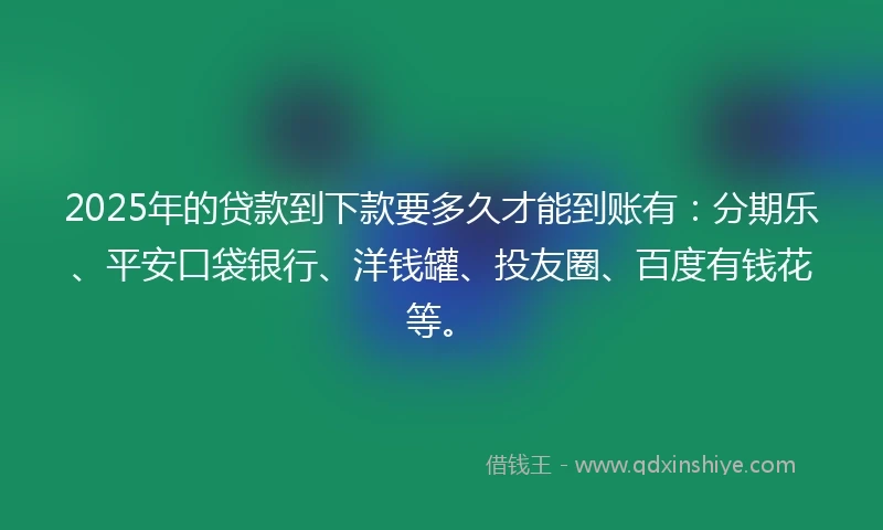 2025年的贷款到下款要多久才能到账有：分期乐、平安口袋银行、洋钱罐、投友圈、百度有钱花等。