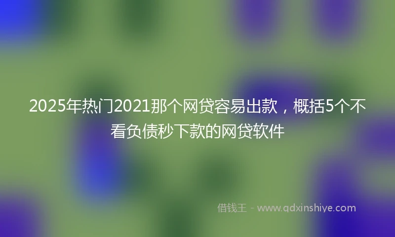 2025年热门2021那个网贷容易出款，概括5个不看负债秒下款的网贷软件