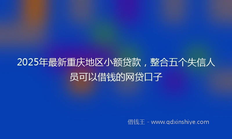 2025年最新重庆地区小额贷款，整合五个失信人员可以借钱的网贷口子