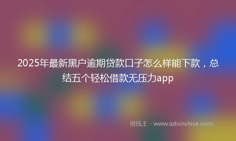 2025年最新黑户逾期贷款口子怎么样能下款，总结五个轻松借款无压力app