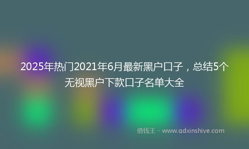 2025年热门2021年6月最新黑户口子，总结5个无视黑户下款口子名单大全