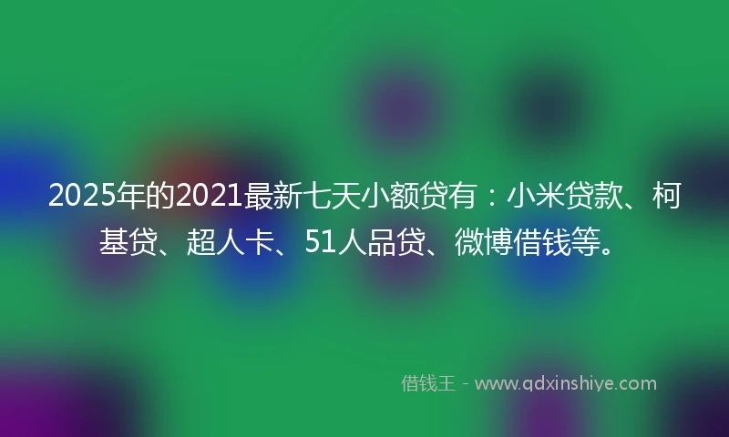 2025年的2021最新七天小额贷有：小米贷款、柯基贷、超人卡、51人品贷、微博借钱等。