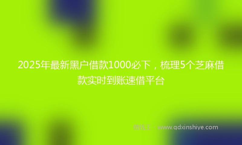 2025年最新黑户借款1000必下，梳理5个芝麻借款实时到账速借平台