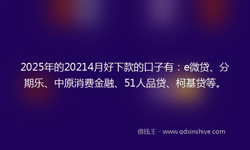 2025年的20214月好下款的口子有：e微贷、分期乐、中原消费金融、51人品贷、柯基贷等。