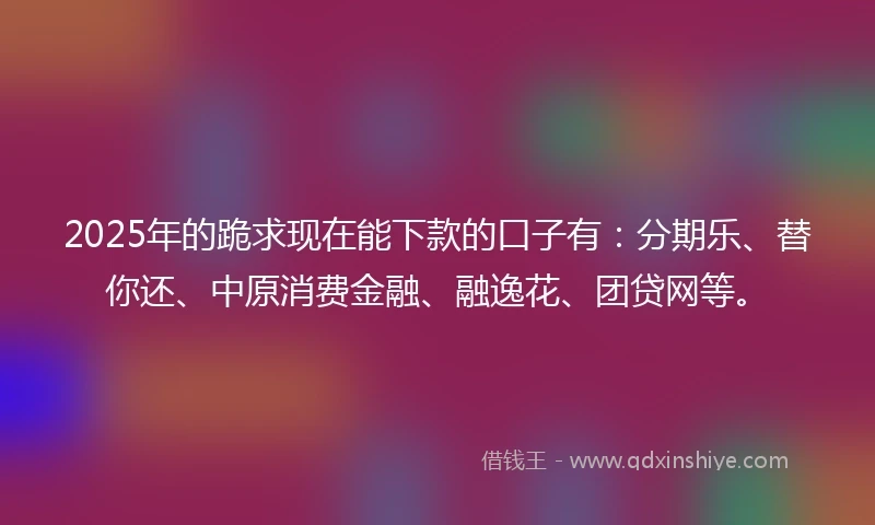 2025年的跪求现在能下款的口子有：分期乐、替你还、中原消费金融、融逸花、团贷网等。