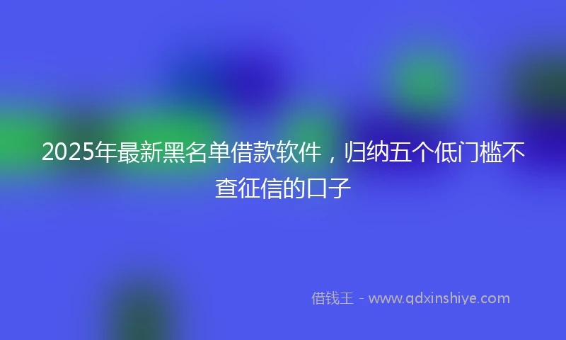 2025年最新黑名单借款软件，归纳五个低门槛不查征信的口子