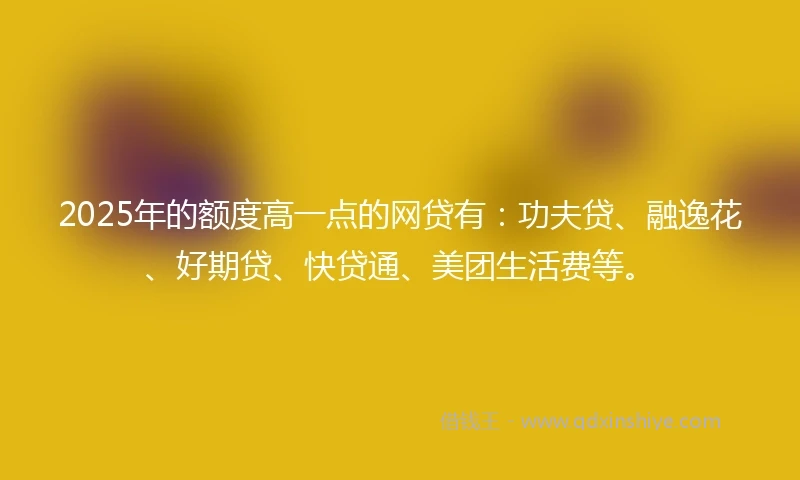 2025年的额度高一点的网贷有：功夫贷、融逸花、好期贷、快贷通、美团生活费等。