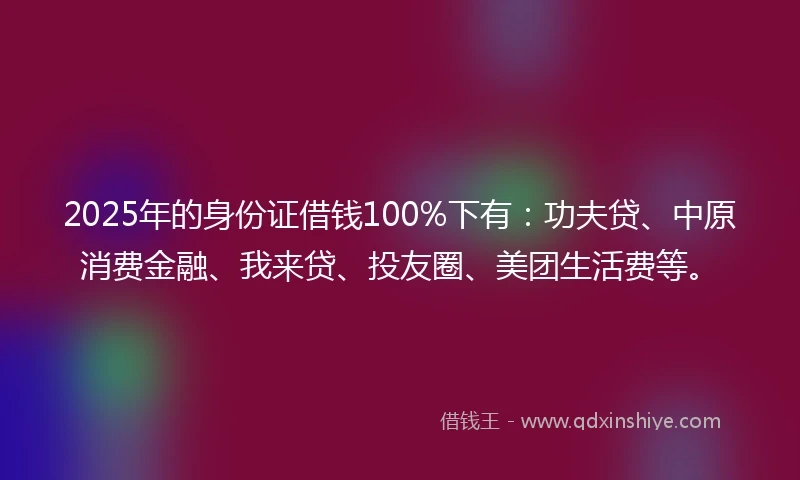 2025年的身份证借钱100%下有：功夫贷、中原消费金融、我来贷、投友圈、美团生活费等。