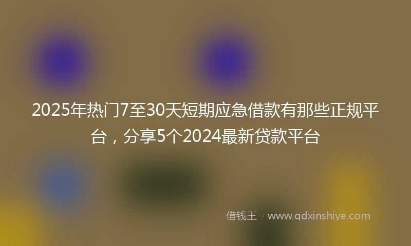 2025年热门7至30天短期应急借款有那些正规平台，分享5个2024最新贷款平台
