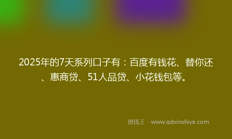 2025年的7天系列口子有：百度有钱花、替你还、惠商贷、51人品贷、小花钱包等。