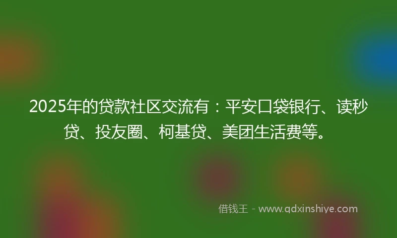 2025年的贷款社区交流有：平安口袋银行、读秒贷、投友圈、柯基贷、美团生活费等。