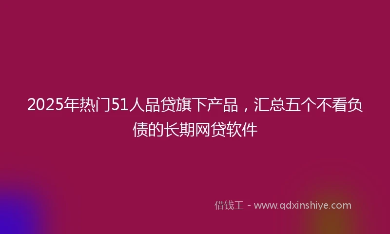 2025年热门51人品贷旗下产品，汇总五个不看负债的长期网贷软件
