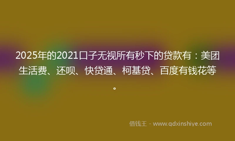2025年的2021口子无视所有秒下的贷款有：美团生活费、还呗、快贷通、柯基贷、百度有钱花等。