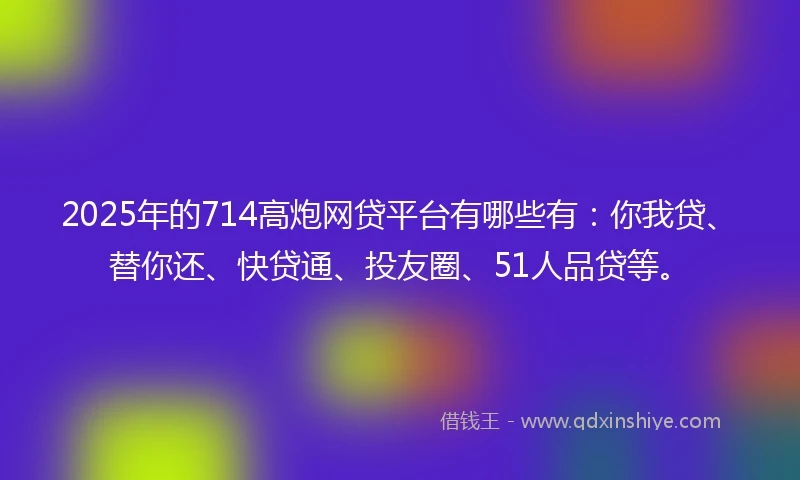 2025年的714高炮网贷平台有哪些有：你我贷、替你还、快贷通、投友圈、51人品贷等。