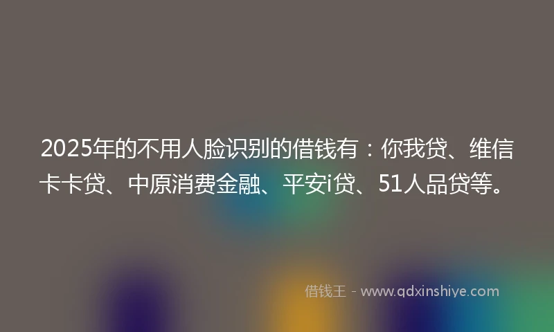 2025年的不用人脸识别的借钱有：你我贷、维信卡卡贷、中原消费金融、平安i贷、51人品贷等。