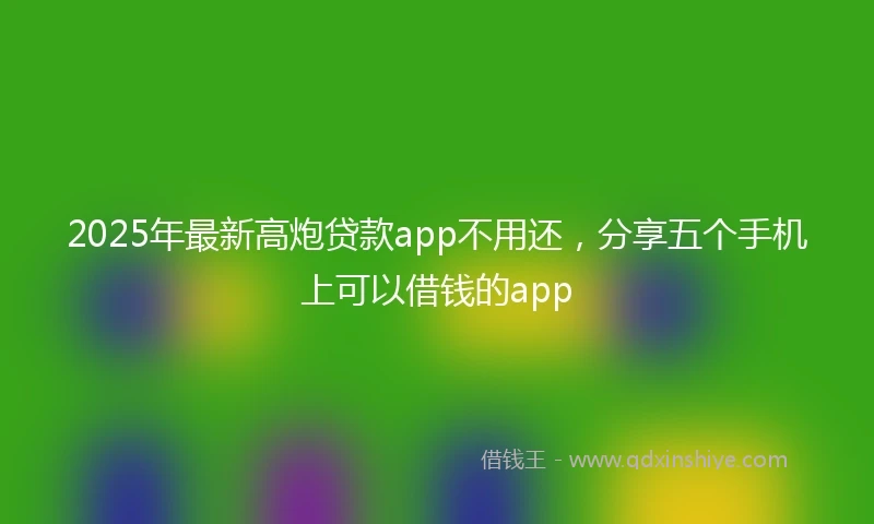 2025年最新高炮贷款app不用还，分享五个手机上可以借钱的app