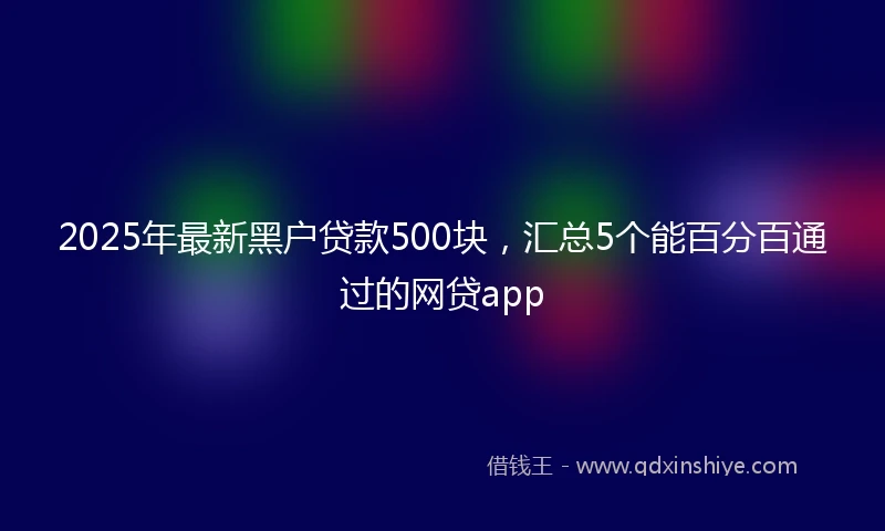 2025年最新黑户贷款500块，汇总5个能百分百通过的网贷app