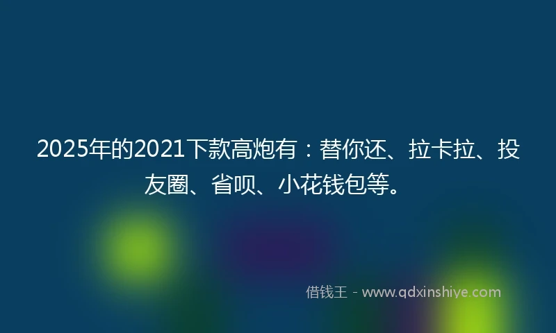 2025年的2021下款高炮有：替你还、拉卡拉、投友圈、省呗、小花钱包等。