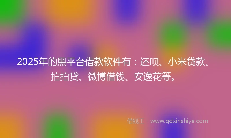 2025年的黑平台借款软件有：还呗、小米贷款、拍拍贷、微博借钱、安逸花等。