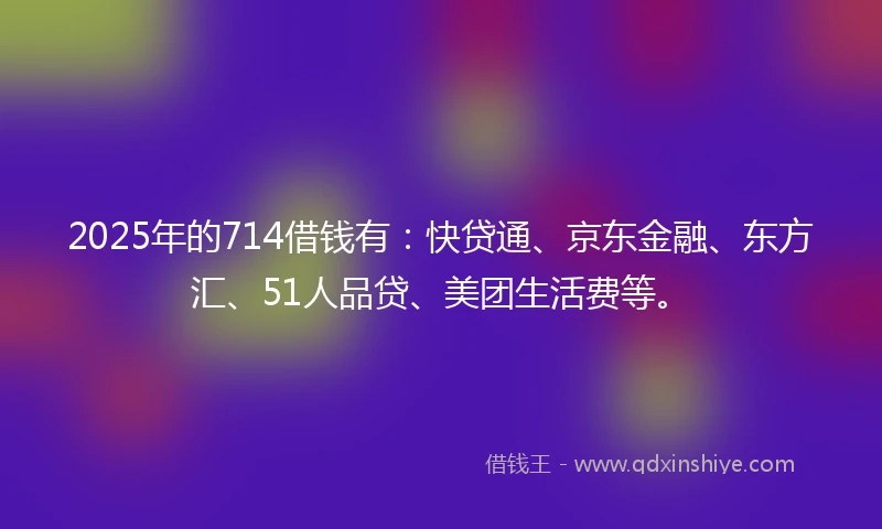 2025年的714借钱有：快贷通、京东金融、东方汇、51人品贷、美团生活费等。
