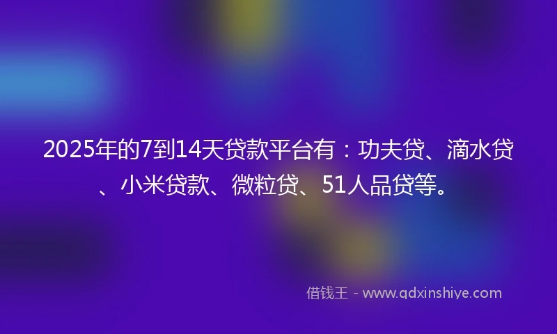 2025年的7到14天贷款平台有：功夫贷、滴水贷、小米贷款、微粒贷、51人品贷等。
