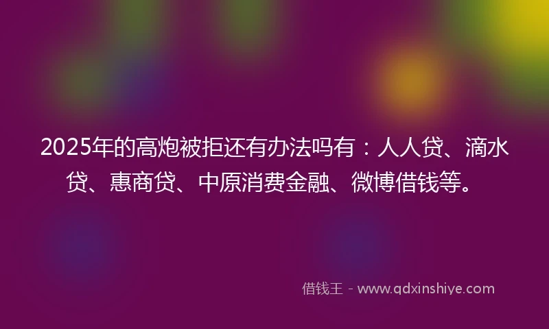 2025年的高炮被拒还有办法吗有：人人贷、滴水贷、惠商贷、中原消费金融、微博借钱等。