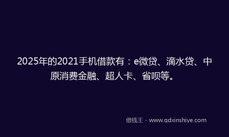 2025年的2021手机借款有：e微贷、滴水贷、中原消费金融、超人卡、省呗等。