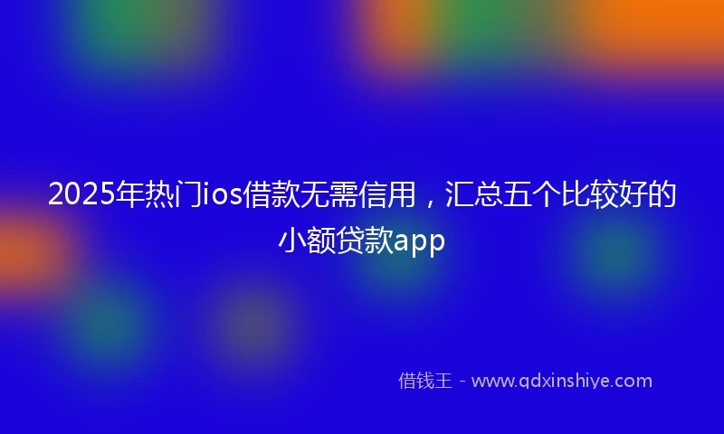 2025年热门ios借款无需信用，汇总五个比较好的小额贷款app
