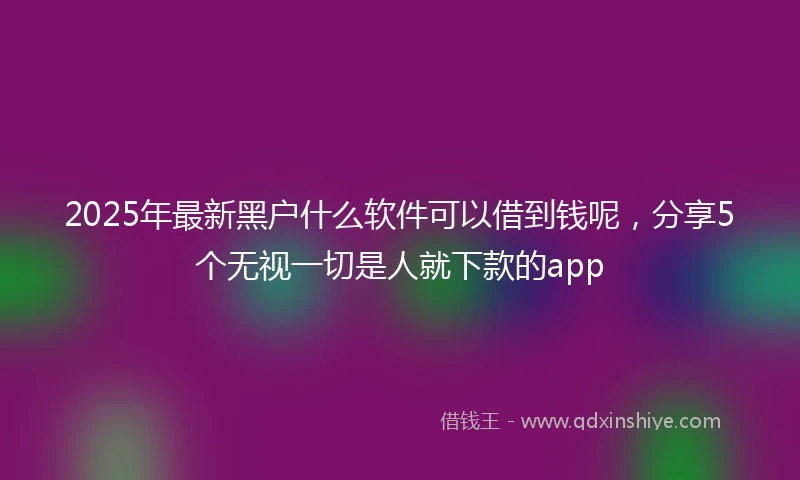 2025年最新黑户什么软件可以借到钱呢，分享5个无视一切是人就下款的app