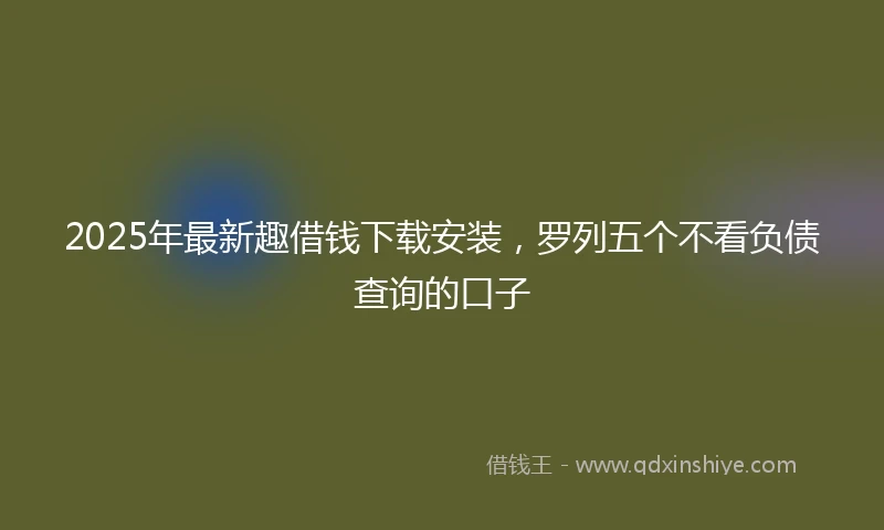 2025年最新趣借钱下载安装，罗列五个不看负债查询的口子