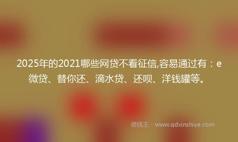 2025年的2021哪些网贷不看征信,容易通过有：e微贷、替你还、滴水贷、还呗、洋钱罐等。