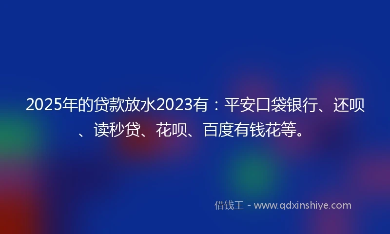 2025年的贷款放水2023有：平安口袋银行、还呗、读秒贷、花呗、百度有钱花等。