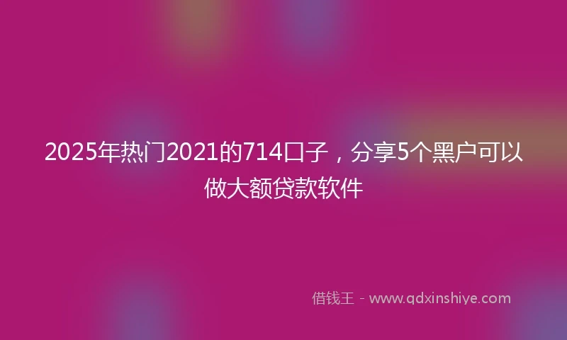 2025年热门2021的714口子，分享5个黑户可以做大额贷款软件