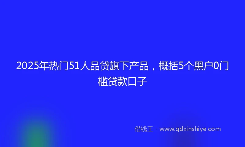 2025年热门51人品贷旗下产品，概括5个黑户0门槛贷款口子