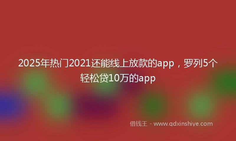 2025年热门2021还能线上放款的app，罗列5个轻松贷10万的app