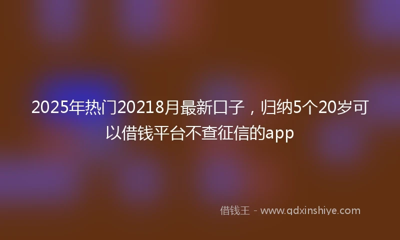 2025年热门20218月最新口子，归纳5个20岁可以借钱平台不查征信的app