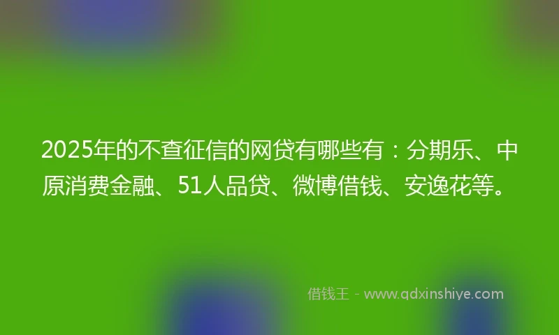 2025年的不查征信的网贷有哪些有：分期乐、中原消费金融、51人品贷、微博借钱、安逸花等。