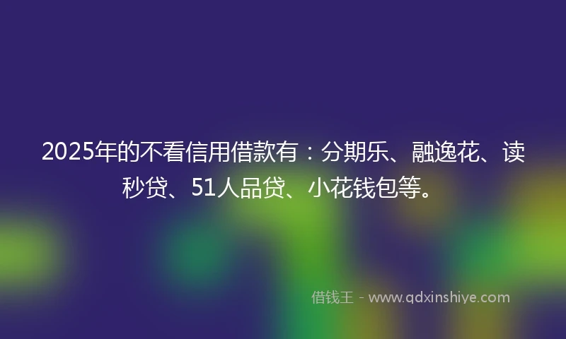 2025年的不看信用借款有：分期乐、融逸花、读秒贷、51人品贷、小花钱包等。