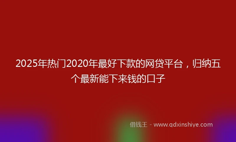 2025年热门2020年最好下款的网贷平台，归纳五个最新能下来钱的口子