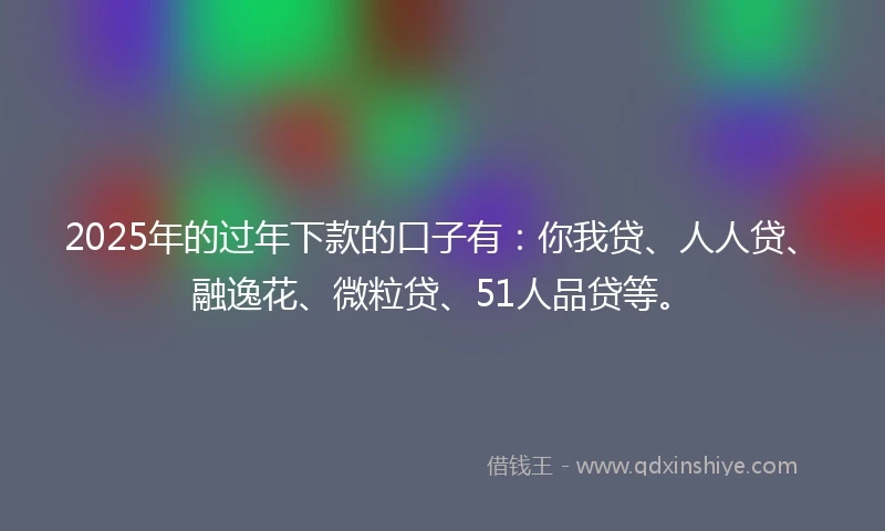 2025年的过年下款的口子有：你我贷、人人贷、融逸花、微粒贷、51人品贷等。